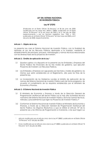 LEY DEL SISTEMA NACIONAL
DE INVERSIÓN PÚBLICA
Ley Nº 27293
(Publicada en el Diario Oficial “El Peruano” el 28 de junio de 2000;
modificada por las Leyes Nos. 28522 y 28802, publicadas en el Diario
Oficial “El Peruano” el 25 de mayo de 2005 y el 21 de julio de 2006,
respectivamente y por los Decreto Legislativo Nos. 1005 y 1091,
publicados en el Diario Oficial “El Peruano” el 3 de mayo de 2008 y el 21
de junio de 2008, respectivamente).
Artículo 1.- Objeto de la Ley
La presente Ley crea el Sistema Nacional de Inversión Pública, con la finalidad de
optimizar el uso de los Recursos Públicos destinados a la inversión, mediante el
establecimiento de principios, procesos, metodologías y normas técnicas relacionados
con las diversas fases de los proyectos de inversión.
Artículo 2.- Ámbito de aplicación de la Ley 1
2.1 Quedan sujetas a lo dispuesto en la presente Ley las Entidades y Empresas del
Sector Público No Financiero de los tres niveles de gobierno, que ejecuten
Proyectos de Inversión con Recursos Públicos.
2.2 Las Entidades y Empresas son agrupadas por Sectores y niveles de gobierno, los
mismos que serán establecidos en el Reglamento, sólo para los fines de la
presente Ley.
2.3 La incorporación de los Gobiernos Locales al ámbito de aplicación de las
normas del Sistema Nacional de Inversión Pública será de forma progresiva, de
acuerdo al cumplimiento de los requisitos establecidos por el Ministerio de
Economía y Finanzas.
Artículo 3.- El Sistema Nacional de Inversión Pública
3.1 El Ministerio de Economía y Finanzas a través de la Dirección General de
Programación Multianual del Sector Público es la más alta autoridad técnico
normativa del Sistema Nacional de Inversión Pública. Dicta las normas técnicas,
métodos y procedimientos que rigen los Proyectos de Inversión Pública. 2
3.2 Conforman el Sistema Nacional de Inversión Pública el Ministerio de Economía y
Finanzas, a través de su Dirección General de Programación Multianual del
Sector Público; los Órganos Resolutivos a que se refiere el artículo 10° de la
presente Ley y las Oficinas de Programación e Inversiones, o las que hagan sus
1 Artículo modificado por el artículo único de la Ley N° 28802, publicada en el Diario Oficial
“El Peruano” el 21 de julio de 2006.
2 Inciso modificado por el artículo único de la Ley N° 28802, publicada en el Diario Oficial “El
Peruano” el 21 de julio de 2006.
 