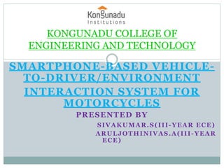 SMARTPHONE-BASED VEHICLE-
TO-DRIVER/ENVIRONMENT
INTERACTION SYSTEM FOR
MOTORCYCLES
PRESENTED BY
SIVAKUMAR.S(III-YEAR ECE)
ARULJOTHINIVAS.A(III-YEAR
ECE)
KONGUNADU COLLEGE OF
ENGINEERING AND TECHNOLOGY
 