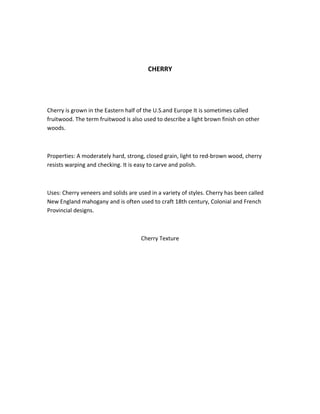 CHERRY
Cherry is grown in the Eastern half of the U.S.and Europe It is sometimes called
fruitwood. The term fruitwood is also used to describe a light brown finish on other
woods.
Properties: A moderately hard, strong, closed grain, light to red-brown wood, cherry
resists warping and checking. It is easy to carve and polish.
Uses: Cherry veneers and solids are used in a variety of styles. Cherry has been called
New England mahogany and is often used to craft 18th century, Colonial and French
Provincial designs.
Cherry Texture
 