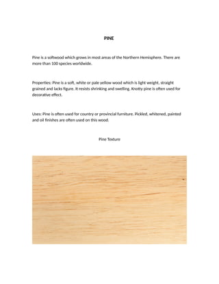PINE
Pine is a sotwood which grows in most areas of the Northern Hemisphere. There are
more than 100 species worldwide.
Properies: Pine is a sot, white or pale yellow wood which is light weight, straight
grained and lacks igure. It resists shrinking and swelling. Knoty pine is oten used for
decoraive efect.
Uses: Pine is oten used for country or provincial furniture. Pickled, whitened, painted
and oil inishes are oten used on this wood.
Pine Texture
 
