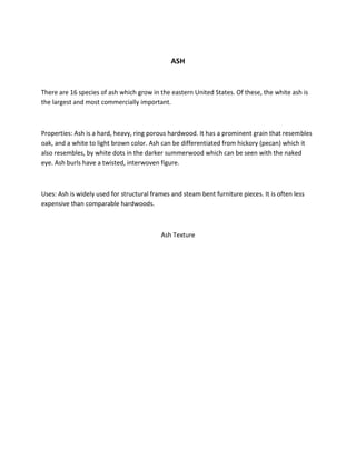ASH
There are 16 species of ash which grow in the eastern United States. Of these, the white ash is
the largest and most commercially important.
Properties: Ash is a hard, heavy, ring porous hardwood. It has a prominent grain that resembles
oak, and a white to light brown color. Ash can be differentiated from hickory (pecan) which it
also resembles, by white dots in the darker summerwood which can be seen with the naked
eye. Ash burls have a twisted, interwoven figure.
Uses: Ash is widely used for structural frames and steam bent furniture pieces. It is often less
expensive than comparable hardwoods.
Ash Texture
 