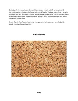 Cork's bubble-form structure and natural fire retardant make it suitable for acoustic and
thermal insulation in house walls, floors, ceilings and facades. The by-product of more lucrative
stopper production, corkboard is gaining popularity as a non-allergenic, easy-to-handle and safe
alternative to petrochemical-based insulation products which are flammable and emit highly
toxic fumes when burned.
Sheets of cork, also often the by-product of stopper production, are used to make bulletin
boards as well as floor and wall tiles
Natural Texture
Uses
 