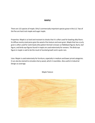 MAPLE
There are 115 species of maple. Only 5 commercially important species grow in the U.S. Two of
the five are hard rock maple and sugar maple.
Properties: Maple is so hard and resistant to shocks that it is often used for bowling alley floors.
Its diffuse evenly sized pores give the wood a fine texture and even grain. Maple that has a curly
grain is often used for violin backs (the pattern formed is known as fiddleback figure). Burls, leaf
figure, and birds-eye figures found in maple are used extensively for veneers. The Birds eye
figure in maple is said to be the result of stunted growth and is quite rare.
Uses: Maple is used extensively for furniture, especially in medium and lower priced categories.
It can also be stained to simulate cherry wood, which it resembles. Also useful in Industrial
Design as coverage.
Maple Texture
 