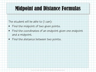 Midpoint and Distance Formulas
The student will be able to (I can):
• Find the midpoint of two given points.
• Find the coordinates of an endpoint given one endpoint
and a midpoint.
• Find the distance between two points.
 