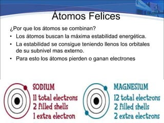 Átomos Felices
¿Por que los átomos se combinan?
• Los átomos buscan la máxima estabilidad energética.
• La estabilidad se consigue teniendo llenos los orbitales
de su subnivel mas externo.
• Para esto los átomos pierden o ganan electrones
 