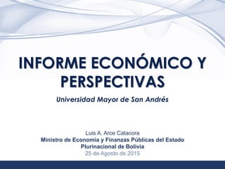 1
INFORME ECONÓMICO Y
PERSPECTIVAS
Universidad Mayor de San Andrés
Luis A. Arce Catacora
Ministro de Economía y Finanzas Públicas del Estado
Plurinacional de Bolivia
25 de Agosto de 2015
 