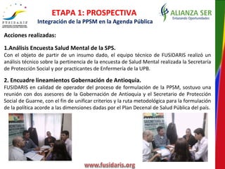 ETAPA 1: PROSPECTIVA
Integración de la PPSM en la Agenda Pública
Acciones realizadas:
1.Análisis Encuesta Salud Mental de la SPS.
Con el objeto de partir de un insumo dado, el equipo técnico de FUSIDARIS realizó un
análisis técnico sobre la pertinencia de la encuesta de Salud Mental realizada la Secretaría
de Protección Social y por practicantes de Enfermería de la UPB.
2. Encuadre lineamientos Gobernación de Antioquia.
FUSIDARIS en calidad de operador del proceso de formulación de la PPSM, sostuvo una
reunión con dos asesores de la Gobernación de Antioquia y el Secretario de Protección
Social de Guarne, con el fin de unificar criterios y la ruta metodológica para la formulación
de la política acorde a las dimensiones dadas por el Plan Decenal de Salud Pública del país.
 