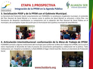3. Socialización PDSP y de la PPSM con el Gabinete Municipal.
La Secretaría de Protección Social conjuntamente con FUSIDARIS, le socializaron al gabinete municipal, el contenido
del Plan Decenal de Salud Mental y la manera como la política de Salud Mental se articulará a dicho Plan. Los
Secretarios de despacho manifestaron su compromiso con la adopción del Plan Decenal de Salud Pública en el
municipio y de acompañar el plan de acción para la formulación de la política municipal de Salud Mental.
4. Articulación interinstitucional: conformación de la Mesa de Trabajo de PPSM.
FUSIDARIS convocó a algunas instituciones del municipio para conformar la Mesa de Trabajo de la PPSM, con la cual se
viene impulsando el desarrollo de todo el proceso de concertación participativa y elaboración de la política. Tales
instituciones son: Hospital La Candelaria, la Red UNIDOS el Hogar Infantil José Ma. Osorio y la Secretaría de Protección
Social.
ETAPA 1:PROSPECTIVA
Integración de la PPSM en la Agenda Pública
 