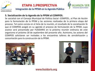 5. Socialización de la Agenda de la PPSM al COMPOS.
Se socializó con el Consejo Municipal de Política Social -COMPOS-, el Plan de Acción
para la formulación de la PPSM y las acciones realizadas de la primera etapa del
proceso. Tal como consta en el Acta de la reunión, el resultado de la socialización fe
que el COMPOS acogió en su agenda el proceso de formulación de la PPSM, cuyo
avance será presentado por FUSIDARIS en la próxima reunión ordinaria de este
organismo el próximo 18 de septiembre del presente año. Asimismo, los actores del
COMPOS solicitaron ser invitados a los encuentros talleres de sensibilización y
concertación para la construcción de la PPSM.
ETAPA 1:PROSPECTIVA
Integración de la PPSM en la Agenda Pública
 