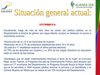 ANTIOQUIA:
Actualmente, luego de más de diez años de contar con política pública, en el
Departamento la brecha de género aún sigue latente, aunque se destacan no pocos e
importantes avances:
-Disminución de un 13 % de homicidios de mujeres,
-Reducción de un 3.7% de embarazos adolescentes entre 10 a 19 años,
-Se pasó 6 a 11 alcaldesas respecto al último período electoral,
-El 70% de los docentes son mujeres y un 30% de los cargos directivos en educación
están en manos de las mismas.
-Estrategias que se están implementando Antioquia a favor de la mujer: el Concurso
Mujer Joven Talento, el Programa Escuela de Entrenamiento Político para Mujeres que
opera en 77 municipios del Departamento, el Programa Escuela Busca la Mujer Adulta
que le ha permitido a 1904 mujeres adultas terminar la primaria y el bachillerato y la
Carrera Mujeres sin Miedo que se realiza en los 125 municipios del Departamento.
 