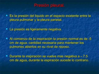 Presión pleural.Presión pleural.
 Es la presión del liquido en el espacio existente entre laEs la presión del liquido en el espacio existente entre la
pleura pulmonar y la pleura parietal.pleura pulmonar y la pleura parietal.
 La presión es ligeramente negativa.La presión es ligeramente negativa.
 Al comienzo de la inspiración la presión normal es de -5Al comienzo de la inspiración la presión normal es de -5
cm de agua, cantidad necesaria para mantener loscm de agua, cantidad necesaria para mantener los
pulmones abiertos en su nivel de reposo.pulmones abiertos en su nivel de reposo.
 Durante la inspiración se vuelve mas negativa a – 7.5Durante la inspiración se vuelve mas negativa a – 7.5
cm de agua, durante la espiración sucede lo contrario.cm de agua, durante la espiración sucede lo contrario.
 