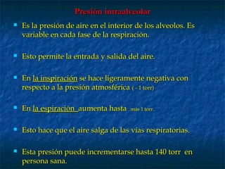 Presión intraalveolarPresión intraalveolar
 Es la presión de aire en el interior de los alveolos. EsEs la presión de aire en el interior de los alveolos. Es
variable en cada fase de la respiración.variable en cada fase de la respiración.
 Esto permite la entrada y salida del aire.Esto permite la entrada y salida del aire.
 EnEn la inspiraciónla inspiración se hace ligeramente negativa conse hace ligeramente negativa con
respecto a la presión atmosféricarespecto a la presión atmosférica ( - 1 torr)( - 1 torr)
 EnEn la espiraciónla espiración aumenta hastaaumenta hasta más 1 torr.más 1 torr.
 Esto hace que el aire salga de las vías respiratorias.Esto hace que el aire salga de las vías respiratorias.
 Esta presión puede incrementarse hasta 140 torr enEsta presión puede incrementarse hasta 140 torr en
persona sana.persona sana.
 