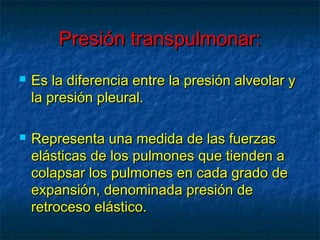 Presión transpulmonar:Presión transpulmonar:
 Es la diferencia entre la presión alveolar yEs la diferencia entre la presión alveolar y
la presión pleural.la presión pleural.
 Representa una medida de las fuerzasRepresenta una medida de las fuerzas
elásticas de los pulmones que tienden aelásticas de los pulmones que tienden a
colapsar los pulmones en cada grado decolapsar los pulmones en cada grado de
expansión, denominada presión deexpansión, denominada presión de
retroceso elástico.retroceso elástico.
 