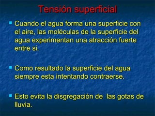 Tensión superficialTensión superficial
 Cuando el agua forma una superficie conCuando el agua forma una superficie con
el aire, las moléculas de la superficie delel aire, las moléculas de la superficie del
agua experimentan una atracción fuerteagua experimentan una atracción fuerte
entre si.entre si.
 Como resultado la superficie del aguaComo resultado la superficie del agua
siempre esta intentando contraerse.siempre esta intentando contraerse.
 Esto evita la disgregación de las gotas deEsto evita la disgregación de las gotas de
lluvia.lluvia.
 