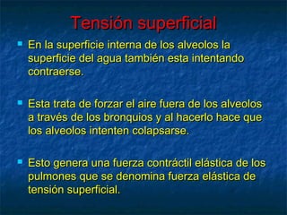 Tensión superficialTensión superficial
 En la superficie interna de los alveolos laEn la superficie interna de los alveolos la
superficie del agua también esta intentandosuperficie del agua también esta intentando
contraerse.contraerse.
 Esta trata de forzar el aire fuera de los alveolosEsta trata de forzar el aire fuera de los alveolos
a través de los bronquios y al hacerlo hace quea través de los bronquios y al hacerlo hace que
los alveolos intenten colapsarse.los alveolos intenten colapsarse.
 Esto genera una fuerza contráctil elástica de losEsto genera una fuerza contráctil elástica de los
pulmones que se denomina fuerza elástica depulmones que se denomina fuerza elástica de
tensión superficial.tensión superficial.
 