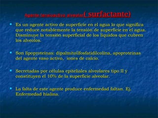 Agente tensioactivo alveolarAgente tensioactivo alveolar ( surfactante)( surfactante)
 Es un agente activo de superficie en el agua lo que significaEs un agente activo de superficie en el agua lo que significa
que reduce notablemente la tensión de superficie en el agua.que reduce notablemente la tensión de superficie en el agua.
Disminuye la tensión superficial de los líquidos que cubrenDisminuye la tensión superficial de los líquidos que cubren
los alveolos.los alveolos.
 Son lipoproteínas: dipalmitoilfosfatidilcolina, apoproteinasSon lipoproteínas: dipalmitoilfosfatidilcolina, apoproteinas
del agente vaso activo, iones de calcio.del agente vaso activo, iones de calcio.
 Secretadas por células epiteliales alveolares tipo II ySecretadas por células epiteliales alveolares tipo II y
constituyen el 10% de la superficie alveolar.constituyen el 10% de la superficie alveolar.
 La falta de este agente produce enfermedad faltan. Ej.La falta de este agente produce enfermedad faltan. Ej.
Enfermedad hialina.Enfermedad hialina.
 