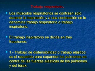 Trabajo respiratorioTrabajo respiratorio..
 Los músculos respiratorios se contraen soloLos músculos respiratorios se contraen solo
durante la inspiración y a esa contracción se ledurante la inspiración y a esa contracción se le
denomina trabajo respiratorio o trabajodenomina trabajo respiratorio o trabajo
inspiratorio.inspiratorio.
 El trabajo inspiratorio se divide en tresEl trabajo inspiratorio se divide en tres
fracciones:fracciones:
 1.- Trabajo de distensibilidad o trabajo elástico:1.- Trabajo de distensibilidad o trabajo elástico:
es el requerido para expander los pulmones enes el requerido para expander los pulmones en
contra de las fuerzas elásticas de los pulmonescontra de las fuerzas elásticas de los pulmones
y del tórax.y del tórax.
 