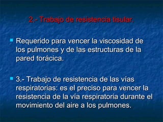 2.- Trabajo de resistencia tisular.2.- Trabajo de resistencia tisular.
 Requerido para vencer la viscosidad deRequerido para vencer la viscosidad de
los pulmones y de las estructuras de lalos pulmones y de las estructuras de la
pared torácica.pared torácica.
 3.- Trabajo de resistencia de las vías3.- Trabajo de resistencia de las vías
respiratorias: es el preciso para vencer larespiratorias: es el preciso para vencer la
resistencia de la vía respiratoria durante elresistencia de la vía respiratoria durante el
movimiento del aire a los pulmones.movimiento del aire a los pulmones.
 
