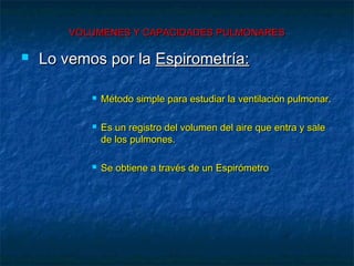 VOLUMENES Y CAPACIDADES PULMONARESVOLUMENES Y CAPACIDADES PULMONARES
 Lo vemos por laLo vemos por la Espirometría:Espirometría:
 Método simple para estudiar la ventilación pulmonar.Método simple para estudiar la ventilación pulmonar.
 Es un registro del volumen del aire que entra y saleEs un registro del volumen del aire que entra y sale
de los pulmones.de los pulmones.
 Se obtiene a través de un EspirómetroSe obtiene a través de un Espirómetro
 