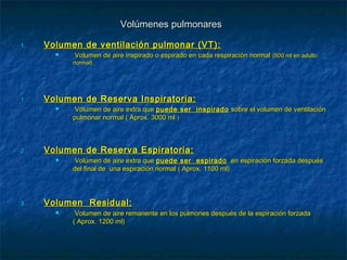 Volúmenes pulmonaresVolúmenes pulmonares
1.1. Volumen de ventilación pulmonar (VT):Volumen de ventilación pulmonar (VT):
 Volumen de aire inspirado o espirado en cada respiración normalVolumen de aire inspirado o espirado en cada respiración normal (500 ml en adulto(500 ml en adulto
normal)normal)
1.1. Volumen de Reserva Inspiratoria:Volumen de Reserva Inspiratoria:
 Volumen de aire extra queVolumen de aire extra que puede ser inspiradopuede ser inspirado sobre el volumen de ventilaciónsobre el volumen de ventilación
pulmonar normal ( Aprox. 3000 mlpulmonar normal ( Aprox. 3000 ml ))
2.2. Volumen de Reserva Espiratoria:Volumen de Reserva Espiratoria:
 Volumen de aire extra queVolumen de aire extra que puede ser espiradopuede ser espirado en espiración forzada despuésen espiración forzada después
del final de una espiración normal ( Aprox. 1100 ml)del final de una espiración normal ( Aprox. 1100 ml)
3.3. Volumen Residual:Volumen Residual:
 Volumen de aire remanente en los pulmones después de la espiración forzadaVolumen de aire remanente en los pulmones después de la espiración forzada
( Aprox. 1200 ml)( Aprox. 1200 ml)
 