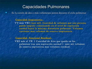 Capacidades PulmonaresCapacidades Pulmonares
 Es La unión de dos o más volúmenes juntos durante el ciclo pulmonarEs La unión de dos o más volúmenes juntos durante el ciclo pulmonar
1.1. Capacidad Inspiratoria:Capacidad Inspiratoria:
VT más VRIVT más VRI( 3500 ml). Cantidad de volumen que una persona( 3500 ml). Cantidad de volumen que una persona
puede inspirar comenzando en el nivel de espiraciónpuede inspirar comenzando en el nivel de espiración
normal hasta la máxima distensión pulmonar. Volumennormal hasta la máxima distensión pulmonar. Volumen
corriente mas volumen de reserva inspiratoria.corriente mas volumen de reserva inspiratoria.
1.1. Capacidad Funcional Residual:Capacidad Funcional Residual:
VRE más el VR ( Cantidad de Aire que queda en losVRE más el VR ( Cantidad de Aire que queda en los
pulmones tras una espiración normal ) 2300 mL volumenpulmones tras una espiración normal ) 2300 mL volumen
de reserva espiratoria mas volumen residual.de reserva espiratoria mas volumen residual.
 