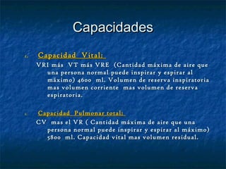 CapacidadesCapacidades
1.1. Capacidad Vital:Capacidad Vital:
VRI más VT más VRE (Cantidad máxima de aire queVRI más VT más VRE (Cantidad máxima de aire que
una persona normal puede inspirar y espirar aluna persona normal puede inspirar y espirar al
máximo) 4600 ml. Volumen de reserva inspiratoriamáximo) 4600 ml. Volumen de reserva inspiratoria
mas volumen corriente mas volumen de reservamas volumen corriente mas volumen de reserva
espiratoria.espiratoria.
1.1. Capacidad Pulmonar total:Capacidad Pulmonar total:
CV mas el VR ( Cantidad máxima de aire que unaCV mas el VR ( Cantidad máxima de aire que una
persona normal puede inspirar y espirar al máximo)persona normal puede inspirar y espirar al máximo)
5800 ml. Capacidad vital mas volumen residual.5800 ml. Capacidad vital mas volumen residual.
 