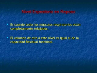 Nivel Espiratorio en ReposoNivel Espiratorio en Reposo
 Es cuando todos los músculos respiratorios estánEs cuando todos los músculos respiratorios están
completamente relajados.completamente relajados.
 El volumen de aire a este nivel es igual al de laEl volumen de aire a este nivel es igual al de la
capacidad Residual funcional.capacidad Residual funcional.
 