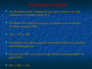 VENTILACION PULMONARVENTILACION PULMONAR
 Es el producto del volumen de aire que se mueve en cadaEs el producto del volumen de aire que se mueve en cada
respiración (volumen tidal) (V t).respiración (volumen tidal) (V t).
 El número de respiraciones que se producen en un minutoEl número de respiraciones que se producen en un minuto
(volumen minuto) (VE)(volumen minuto) (VE)
 VE = VT x FRVE = VT x FR
 Ventilación del espacio muerto anatómico( VD) no se produceVentilación del espacio muerto anatómico( VD) no se produce
intercambio gaseosointercambio gaseoso
 Espacio alveolar: en el que se hace efectivo el intercambio deEspacio alveolar: en el que se hace efectivo el intercambio de
gases (VA)gases (VA)
 VT = VD + VAVT = VD + VA
 