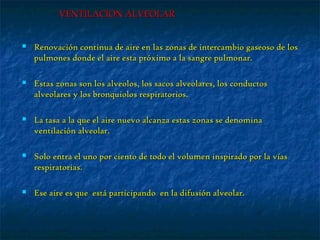 VENTILACION ALVEOLARVENTILACION ALVEOLAR
 Renovación continua de aire en las zonas de intercambio gaseoso de losRenovación continua de aire en las zonas de intercambio gaseoso de los
pulmones donde el aire esta próximo a la sangre pulmonar.pulmones donde el aire esta próximo a la sangre pulmonar.
 Estas zonas son los alveolos, los sacos alveolares, los conductosEstas zonas son los alveolos, los sacos alveolares, los conductos
alveolares y los bronquiolos respiratorios.alveolares y los bronquiolos respiratorios.
 La tasa a la que el aire nuevo alcanza estas zonas se denominaLa tasa a la que el aire nuevo alcanza estas zonas se denomina
ventilación alveolar.ventilación alveolar.
 Solo entra el uno por ciento de todo el volumen inspirado por la víasSolo entra el uno por ciento de todo el volumen inspirado por la vías
respiratorias.respiratorias.
 Ese aire es que está participando en la difusión alveolar.Ese aire es que está participando en la difusión alveolar.
 
