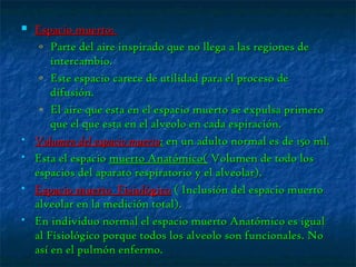  Espacio muerto:Espacio muerto:
o Parte del aire inspirado que no llega a las regiones deParte del aire inspirado que no llega a las regiones de
intercambio.intercambio.
o Este espacio carece de utilidad para el proceso deEste espacio carece de utilidad para el proceso de
difusión.difusión.
o El aire que esta en el espacio muerto se expulsa primeroEl aire que esta en el espacio muerto se expulsa primero
que el que esta en el alveolo en cada espiración.que el que esta en el alveolo en cada espiración.
 Volumen del espacio muertoVolumen del espacio muerto:: en un adulto normal es de 150 ml.en un adulto normal es de 150 ml.
 Esta el espacioEsta el espacio muerto Anatómico(muerto Anatómico( Volumen de todo losVolumen de todo los
espacios del aparato respiratorio y el alveolar).espacios del aparato respiratorio y el alveolar).
 Espacio muerto FisiológicoEspacio muerto Fisiológico ( Inclusión del espacio muerto( Inclusión del espacio muerto
alveolar en la medición total).alveolar en la medición total).
 En individuo normal el espacio muerto Anatómico es igualEn individuo normal el espacio muerto Anatómico es igual
al Fisiológico porque todos los alveolo son funcionales. Noal Fisiológico porque todos los alveolo son funcionales. No
así en el pulmón enfermo.así en el pulmón enfermo.
 