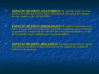  ESPACIO MUERTO ANATOMICOESPACIO MUERTO ANATOMICO:: Se extiende desde las fosasSe extiende desde las fosas
nasales, pasando por la boca, hasta el bronquiolo Terminal. El volumennasales, pasando por la boca, hasta el bronquiolo Terminal. El volumen
de este espacio es de 150 ml (VD).de este espacio es de 150 ml (VD).
 ESPACIO MUERTO FISIOLOGICOESPACIO MUERTO FISIOLOGICO:: Es igual al anatómico en elEs igual al anatómico en el
sujeto normal. Solo en condiciones patológicas (enfisema, etc.), es distintosujeto normal. Solo en condiciones patológicas (enfisema, etc.), es distinto
al anatómico y comprende los alvéolos que están hiperinsuflados y el aireal anatómico y comprende los alvéolos que están hiperinsuflados y el aire
de los alvéolos están ventilados pero no perfundidos.de los alvéolos están ventilados pero no perfundidos.
 ESPACIO MUERTO MECANICOESPACIO MUERTO MECANICO:: Es aquel espacio que se agregaEs aquel espacio que se agrega
al anatómico producto de las conexiones de los equipos de ventilaciónal anatómico producto de las conexiones de los equipos de ventilación
artificial o de anestesia.artificial o de anestesia.
 