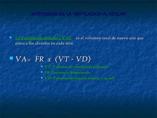 INTENSIDAD DE LA VENTILACION ALVEOLARINTENSIDAD DE LA VENTILACION ALVEOLAR
 La Ventilación alveolar ( VA):La Ventilación alveolar ( VA): es el volumen total de nuevo aire quees el volumen total de nuevo aire que
entra a los alvéolos en cada minentra a los alvéolos en cada min
 VA= FR x (VT - VD)VA= FR x (VT - VD)
 VT:VT: Volumen de ventilación pulmonarVolumen de ventilación pulmonar
 FR: Frecuencia RespiratoriaFR: Frecuencia Respiratoria
 VD: Volumen del espacio muerto ( 150 ml)VD: Volumen del espacio muerto ( 150 ml)
 