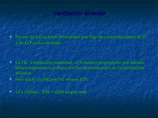 Ventilación alveolarVentilación alveolar
 Es uno de los factores principales que rige las concentraciones de OEs uno de los factores principales que rige las concentraciones de O22
y de COy de CO22 en los alvéolos.en los alvéolos.
 La FR, Ventilación pulmonar, el Volumen respiratorio por minutoLa FR, Ventilación pulmonar, el Volumen respiratorio por minuto
tienen importancia porque son los determinantes de la ventilacióntienen importancia porque son los determinantes de la ventilación
alveolar.alveolar.
 Sera igual a la FR por (Vc menos VD).Sera igual a la FR por (Vc menos VD).
 12 x (500ml – 150) = 4200 ml por mnt.12 x (500ml – 150) = 4200 ml por mnt.
 