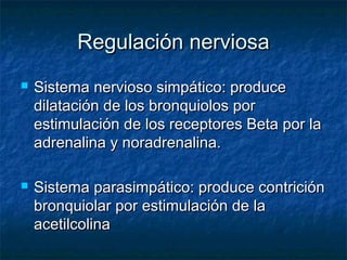 Regulación nerviosaRegulación nerviosa
 Sistema nervioso simpático: produceSistema nervioso simpático: produce
dilatación de los bronquiolos pordilatación de los bronquiolos por
estimulación de los receptores Beta por laestimulación de los receptores Beta por la
adrenalina y noradrenalina.adrenalina y noradrenalina.
 Sistema parasimpático: produce contriciónSistema parasimpático: produce contrición
bronquiolar por estimulación de labronquiolar por estimulación de la
acetilcolinaacetilcolina
 