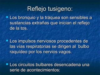 Reflejo tusigeno:Reflejo tusigeno:
 Los bronquio y la tráquea son sensibles aLos bronquio y la tráquea son sensibles a
sustancias extrañas que inician el reflejosustancias extrañas que inician el reflejo
de la tos.de la tos.
 Los impulsos nerviosos procedentes deLos impulsos nerviosos procedentes de
las vías respiratorias se dirigen al bulbolas vías respiratorias se dirigen al bulbo
raquídeo por los nervios vagos.raquídeo por los nervios vagos.
 Los circuitos bulbares desencadena unaLos circuitos bulbares desencadena una
serie de acontecimientos:serie de acontecimientos:
 