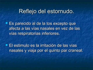 Reflejo del estornudo.Reflejo del estornudo.
 Es parecido al de la tos excepto queEs parecido al de la tos excepto que
afecta a las vías nasales en vez de lasafecta a las vías nasales en vez de las
vías respiratorias inferiores.vías respiratorias inferiores.
 El estimulo es la irritación de las víasEl estimulo es la irritación de las vías
nasales y viaja por el quinto par craneal.nasales y viaja por el quinto par craneal.
 