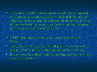  Una caída en el FEM, especialmente cuando está acompañadaUna caída en el FEM, especialmente cuando está acompañada
por síntomas como aumento de la tos, dificultad para respirar opor síntomas como aumento de la tos, dificultad para respirar o
sibilancia, puede ser signo del comienzo de un empeoramientosibilancia, puede ser signo del comienzo de un empeoramiento
de la enfermedad pulmonar, lo cual puede requerir tratamientode la enfermedad pulmonar, lo cual puede requerir tratamiento
oportuno para prevenir complicaciones.oportuno para prevenir complicaciones.
 El FEM disminuye cuando las vías aéreas se estrechan oEl FEM disminuye cuando las vías aéreas se estrechan o
bloquean.bloquean.
 El seguimiento o vigilancia del FEM puede ser usado por losEl seguimiento o vigilancia del FEM puede ser usado por los
pacientes para controlar su función pulmonar en el hogar.pacientes para controlar su función pulmonar en el hogar.
 Si se observa que el flujo máximo está disminuyendo, se le debeSi se observa que el flujo máximo está disminuyendo, se le debe
comentar al médico.comentar al médico.
 