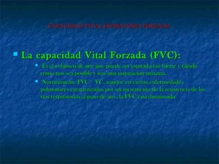 CAPACIDAD VITAL ESPIRATORIA FORZADACAPACIDAD VITAL ESPIRATORIA FORZADA
 La capacidad Vital Forzada (FVC):La capacidad Vital Forzada (FVC):
 Es el volumen de aire que puede ser espirado tan fuerte y rápidoEs el volumen de aire que puede ser espirado tan fuerte y rápido
como nos sea posible y tras una inspiración máxima.como nos sea posible y tras una inspiración máxima.
 Normalmente FVC = VC, aunque en ciertas enfermedadesNormalmente FVC = VC, aunque en ciertas enfermedades
pulmonares caracterizadas por un incremento de la resistencia de laspulmonares caracterizadas por un incremento de la resistencia de las
vías respiratorias al paso de aire, la FVC está disminuida.vías respiratorias al paso de aire, la FVC está disminuida.
 