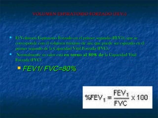 VOLUMEN ESPIRATORIO FORZADO (FEV1)VOLUMEN ESPIRATORIO FORZADO (FEV1)
 El Volumen Espiratorio Forzado en el primer segundo (FEV1), que seEl Volumen Espiratorio Forzado en el primer segundo (FEV1), que se
corresponde con el volumen máximo de aire que puede ser espirado en elcorresponde con el volumen máximo de aire que puede ser espirado en el
primer segundo de la Capacidad Vital Forzada (FVC).primer segundo de la Capacidad Vital Forzada (FVC).
 Normalmente su valor estáNormalmente su valor está en torno al 80% deen torno al 80% de la Capacidad Vitalla Capacidad Vital
Forzada (FVC)Forzada (FVC)
 FEV1/ FVC=80%FEV1/ FVC=80%
 