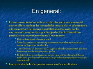 En general:En general:
 En las vías respiratorias, se lleva a cabo el acondicionamiento delEn las vías respiratorias, se lleva a cabo el acondicionamiento del
aire, en ella se cambian las propiedades físicas del aire, calentándoloaire, en ella se cambian las propiedades físicas del aire, calentándolo
a la temperatura del cuerpo, humidificándolo (al pasar por lasa la temperatura del cuerpo, humidificándolo (al pasar por las
mucosas, este se satura de vapor de agua) se limpia filtrando lasmucosas, este se satura de vapor de agua) se limpia filtrando las
partículas en suspensión mediante 2 mecanismos:partículas en suspensión mediante 2 mecanismos:
 Flujo turbulento en el cornete nasalFlujo turbulento en el cornete nasal
 Moco Las partículas tienen un gran tamaño se quedan atrapadas en laMoco Las partículas tienen un gran tamaño se quedan atrapadas en la
nariz y no llegarán a los alveolos.nariz y no llegarán a los alveolos.
 Los que tienen un diámetro de 5 llegan al alveolo y sedimentan allí, peroLos que tienen un diámetro de 5 llegan al alveolo y sedimentan allí, pero
las que son mucho más pequeñas y salen.las que son mucho más pequeñas y salen.
 El flujo turbulento se da gracias a que el aire entra en la nariz de formaEl flujo turbulento se da gracias a que el aire entra en la nariz de forma
turbulenta, por lo que choca contra las paredes impregnadas de moco y seturbulenta, por lo que choca contra las paredes impregnadas de moco y se
depositan allí.depositan allí.
 Las partículas de 1/2 se quedan en suspensión y se eliminan .Las partículas de 1/2 se quedan en suspensión y se eliminan .
 