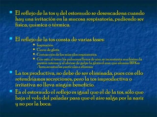  El reflejo de la tos y del estornudo se desencadena cuandoEl reflejo de la tos y del estornudo se desencadena cuando
hay una irritación en la mucosa respiratoria, pudiendo serhay una irritación en la mucosa respiratoria, pudiendo ser
física, química o térmica.física, química o térmica.
 El reflejo de la tos consta de varias fases:El reflejo de la tos consta de varias fases:
 Inspiración.Inspiración.
 Cierre de glotisCierre de glotis
 Contracción de los músculos respiratorios.Contracción de los músculos respiratorios.
 Con esto, al tener los pulmones llenos de aire, se incrementa muchísimo laCon esto, al tener los pulmones llenos de aire, se incrementa muchísimo la
presión interna y al abrirse de golpe la glotis el aire, que alcanza 110 Kmpresión interna y al abrirse de golpe la glotis el aire, que alcanza 110 Km
/hora arrastra las partículas a eliminar/hora arrastra las partículas a eliminar
 La tos productiva, no debe de ser eliminada, pues con elloLa tos productiva, no debe de ser eliminada, pues con ello
retendríamos secreciones, pero la tos improductiva oretendríamos secreciones, pero la tos improductiva o
irritativa no lleva ningún beneficio.irritativa no lleva ningún beneficio.
 En el estornudo el reflejo es igual que el de la tos, sólo queEn el estornudo el reflejo es igual que el de la tos, sólo que
baja el velo del paladar para que el aire salga por la narizbaja el velo del paladar para que el aire salga por la nariz
y no por la boca.y no por la boca.
 
