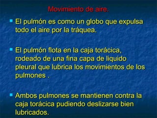 Movimiento de aire.Movimiento de aire.
 El pulmón es como un globo que expulsaEl pulmón es como un globo que expulsa
todo el aire por la tráquea.todo el aire por la tráquea.
 El pulmón flota en la caja torácica,El pulmón flota en la caja torácica,
rodeado de una fina capa de liquidorodeado de una fina capa de liquido
pleural que lubrica los movimientos de lospleural que lubrica los movimientos de los
pulmones .pulmones .
 Ambos pulmones se mantienen contra laAmbos pulmones se mantienen contra la
caja torácica pudiendo deslizarse biencaja torácica pudiendo deslizarse bien
lubricados.lubricados.
 