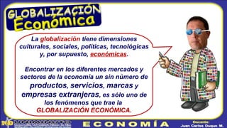 La globalización tiene dimensiones
culturales, sociales, políticas, tecnológicas
y, por supuesto, económicas.
Encontrar en los diferentes mercados y
sectores de la economía un sin número de
productos, servicios, marcas y
empresas extranjeras, es sólo uno de
los fenómenos que trae la
GLOBALIZACIÓN ECONÓMICA.
 