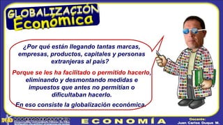¿Por qué están llegando tantas marcas,
empresas, productos, capitales y personas
extranjeras al país?
Porque se les ha facilitado o permitido hacerlo,
eliminando y desmontando medidas e
impuestos que antes no permitían o
dificultaban hacerlo.
En eso consiste la globalización económica.
 