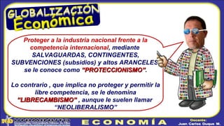 Proteger a la industria nacional frente a la
competencia internacional, mediante
SALVAGUARDAS, CONTINGENTES,
SUBVENCIONES (subsidios) y altos ARANCELES,
se le conoce como “PROTECCIONISMO”“PROTECCIONISMO”.
Lo contrario , que implica no proteger y permitir la
libre competencia, se le denomina
“LIBRECAMBISMO”“LIBRECAMBISMO” , aunque le suelen llamar
“NEOLIBERALISMO”
 