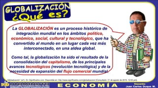 La GLOBALIZACIÓN es un proceso histórico de
integración mundial en los ámbitos político,
económico, social, cultural y tecnológico, que ha
convertido al mundo en un lugar cada vez más
interconectado, en una aldea global.
Como tal, la globalización ha sido el resultado de la
consolidación del capitalismo, de los principales
avances tecnológicos (revolución tecnológica) y de la
necesidad de expansión del flujo comercial mundial.
“Globalización” (s/f.). En Significados.com. Disponible en: http://www.significados.com/globalizacion/ [Consultado: 21 de agosto de 2015, 12:03 pm].
 