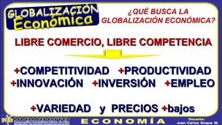 ¿QUÉ BUSCA LA
GLOBALIZACIÓN ECONÓMICA?
LIBRE COMERCIO, LIBRE COMPETENCIALIBRE COMERCIO, LIBRE COMPETENCIA
++COMPETITIVIDADCOMPETITIVIDAD ++PRODUCTIVIDADPRODUCTIVIDAD
++INNOVACIÓNINNOVACIÓN ++INVERSIÓNINVERSIÓN ++EMPLEOEMPLEO
++VARIEDAD y PRECIOSVARIEDAD y PRECIOS ++bajosbajos
 