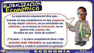 La experiencia empresarial dice que…
Cuando no hay competencia no hay exigencia,
no hay mayor esfuerzo, no se reinvierten las
utilidades, no se busca la innovación, no se
genera más empleo, etc.
Se entra en una “zona de confort”.
¡Y lo peor…!: la poca competencia lleva a fijar
precios más elevados, lo cual afecta al
consumidor y a toda la economía en general .
 