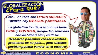 Pero… no todo son OPORTUNIDADES…
También hay RIESGOS y AMENAZAS.
La globalización de la economía tiene
PROS y CONTRAS, porque los acuerdos
son de “doble vía”, es decir:
¡Nosotros podemos vender nuestros
productos en su país…, pero Ustedes
también pueden vender en el nuestro!
 