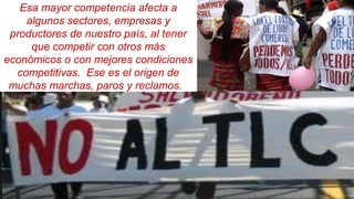 Esa mayor competencia afecta a
algunos sectores, empresas y
productores de nuestro país, al tener
que competir con otros más
económicos o con mejores condiciones
competitivas. Ese es el origen de
muchas marchas, paros y reclamos.
 